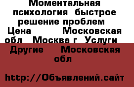 Моментальная психология, быстрое решение проблем › Цена ­ 500 - Московская обл., Москва г. Услуги » Другие   . Московская обл.